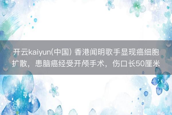 开云kaiyun(中国) 香港闻明歌手显现癌细胞扩散，患脑癌经受开颅手术，伤口长50厘米