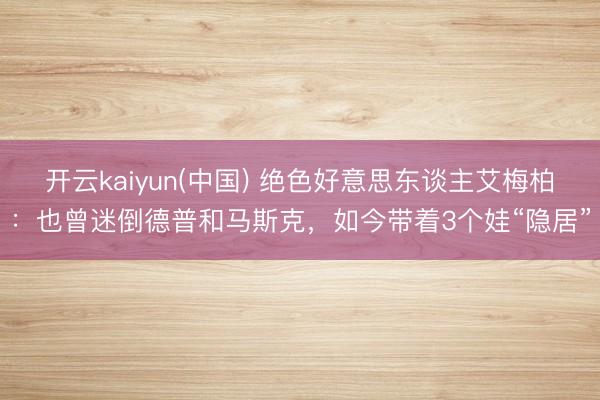 开云kaiyun(中国) 绝色好意思东谈主艾梅柏：也曾迷倒德普和马斯克，如今带着3个娃“隐居”