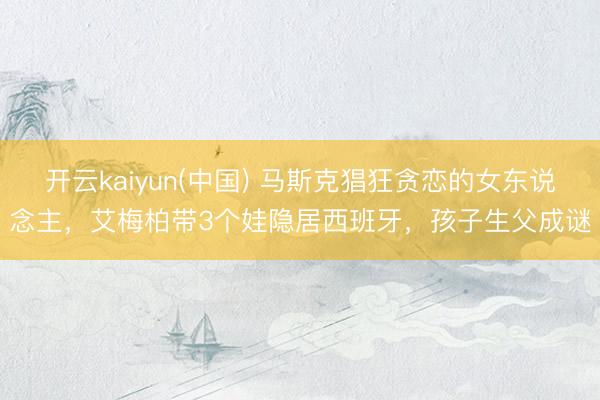 开云kaiyun(中国) 马斯克猖狂贪恋的女东说念主，艾梅柏带3个娃隐居西班牙，孩子生父成谜