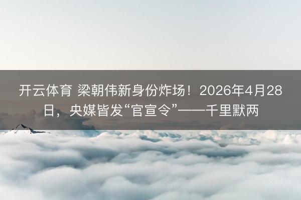 开云体育 梁朝伟新身份炸场！2026年4月28日，央媒皆发“官宣令”——千里默两