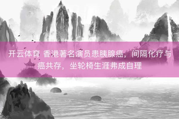 开云体育 香港著名演员患胰腺癌，间隔化疗与癌共存，坐轮椅生涯弗成自理
