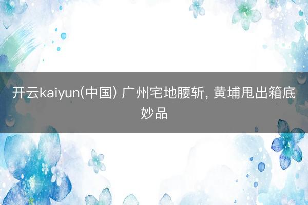 开云kaiyun(中国) 广州宅地腰斩， 黄埔甩出箱底妙品