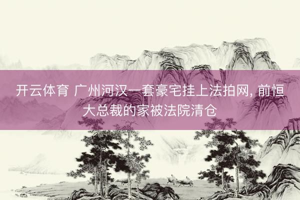 开云体育 广州河汉一套豪宅挂上法拍网， 前恒大总裁的家被法院清仓