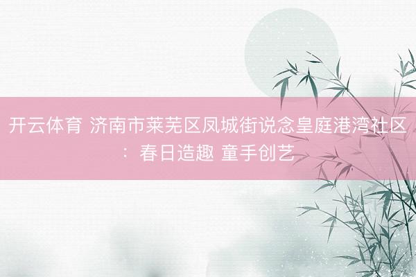 开云体育 济南市莱芜区凤城街说念皇庭港湾社区：春日造趣 童手创艺