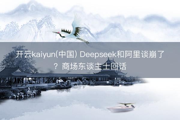 开云kaiyun(中国) Deepseek和阿里谈崩了？商场东谈主士回话