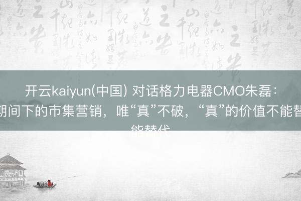 开云kaiyun(中国) 对话格力电器CMO朱磊：AI期间下的市集营销，唯“真”不破，“真”的价值不能替代