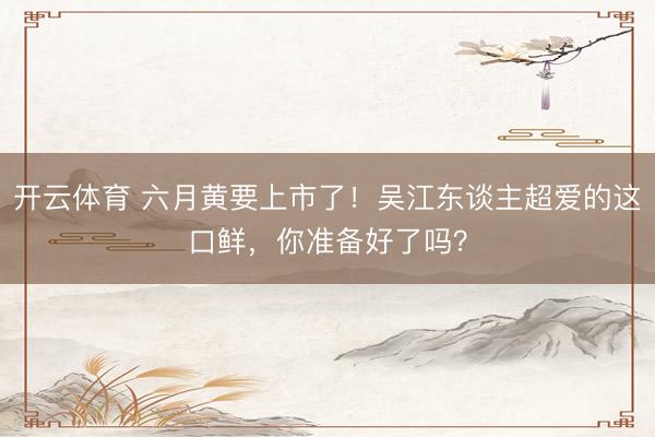 开云体育 六月黄要上市了！吴江东谈主超爱的这口鲜，你准备好了吗？