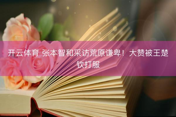 开云体育 张本智和采访荒原谦卑！大赞被王楚钦打服