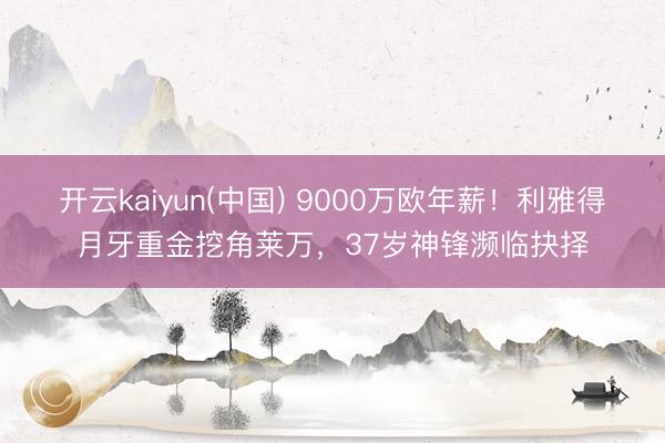 开云kaiyun(中国) 9000万欧年薪！利雅得月牙重金挖角莱万，37岁神锋濒临抉择