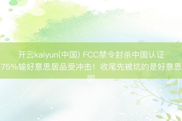 开云kaiyun(中国) FCC禁令封杀中国认证，75%输好意思居品受冲击！收尾先被坑的是好意思国