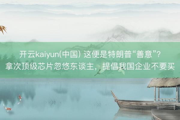 开云kaiyun(中国) 这便是特朗普“善意”？拿次顶级芯片忽悠东谈主，提倡我国企业不要买