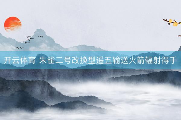 开云体育 朱雀二号改换型遥五输送火箭辐射得手