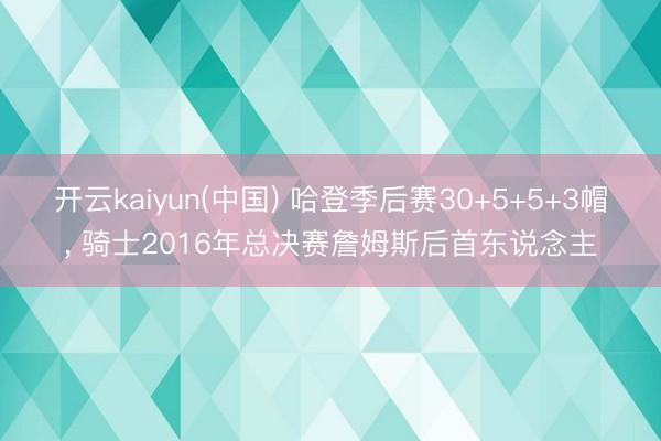 开云kaiyun(中国) 哈登季后赛30+5+5+3帽, 骑士2016年总决赛詹姆斯后首东说念主