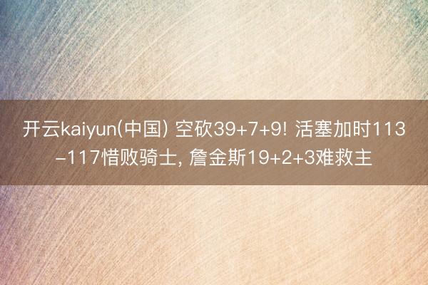 开云kaiyun(中国) 空砍39+7+9! 活塞加时113-117惜败骑士， 詹金斯19+2+3难救主