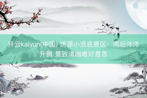 开云kaiyun(中国) 济源小浪底景区：雨后涔涔升腾 景致清幽唯好意思