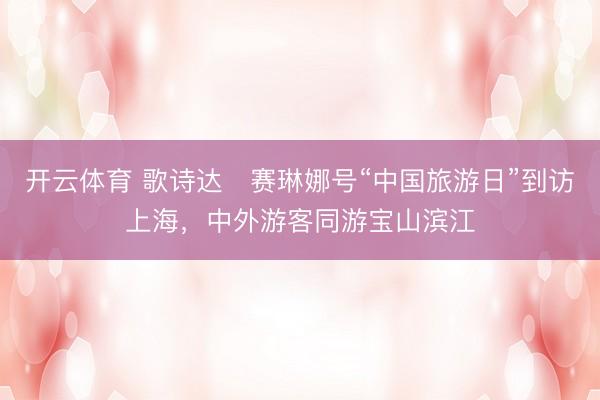 开云体育 歌诗达・赛琳娜号“中国旅游日”到访上海，中外游客同游宝山滨江