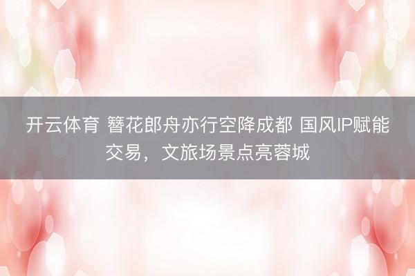 开云体育 簪花郎舟亦行空降成都 国风IP赋能交易，文旅场景点亮蓉城