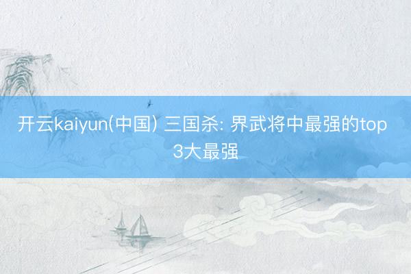 开云kaiyun(中国) 三国杀: 界武将中最强的top 3大最强