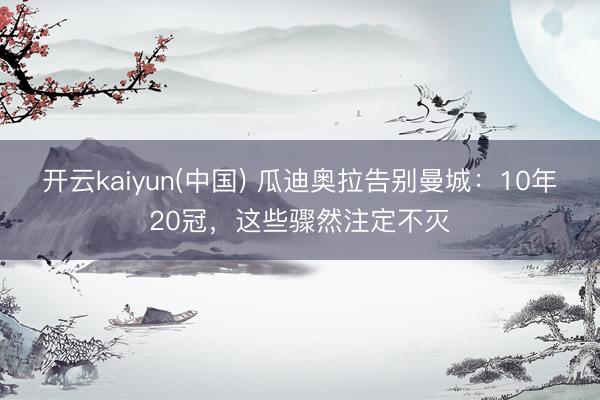 开云kaiyun(中国) 瓜迪奥拉告别曼城：10年20冠，这些骤然注定不灭