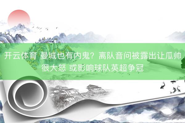 开云体育 曼城也有内鬼？离队音问被露出让瓜帅很大怒 或影响球队英超争冠