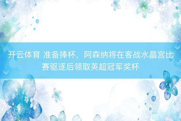 开云体育 准备捧杯,阿森纳将在客战水晶宫比赛驱逐后领取英超冠军奖杯