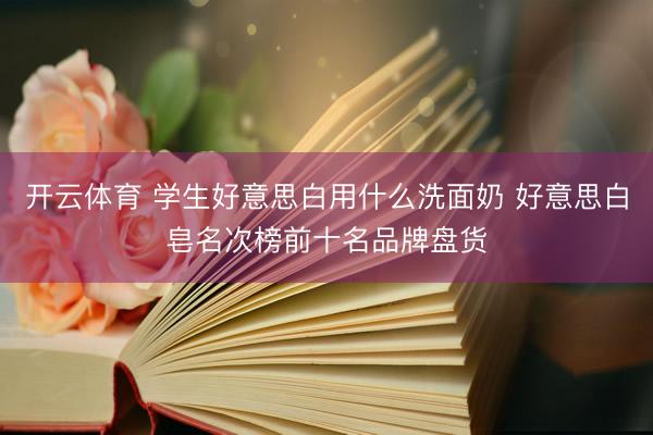 开云体育 学生好意思白用什么洗面奶 好意思白皂名次榜前十名品牌盘货
