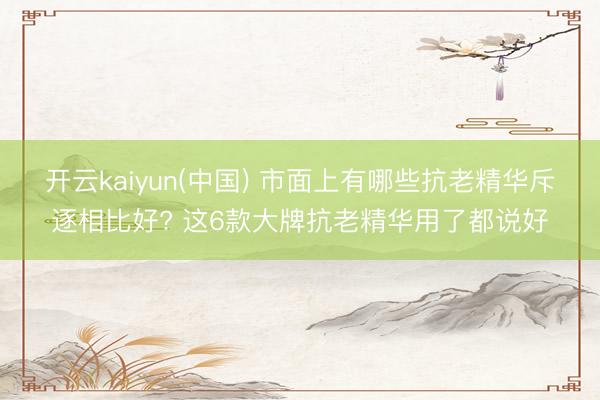 开云kaiyun(中国) 市面上有哪些抗老精华斥逐相比好? 这6款大牌抗老精华用了都说好