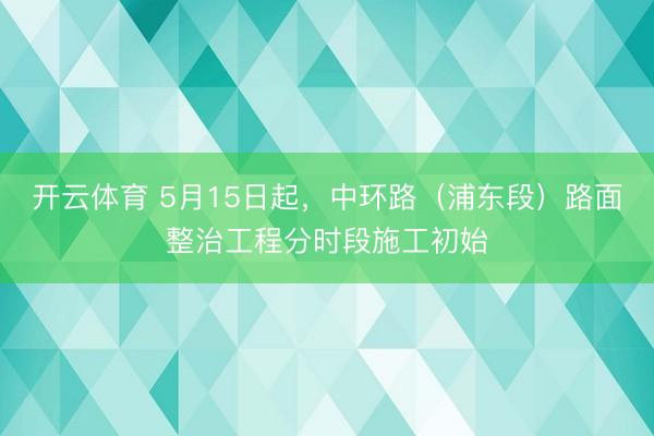 开云体育 5月15日起,中环路(浦东段)路面整治工程分时段施工初始