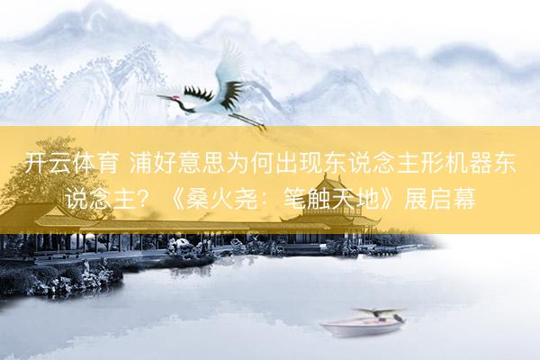 开云体育 浦好意思为何出现东说念主形机器东说念主？《桑火尧：笔触天地》展启幕