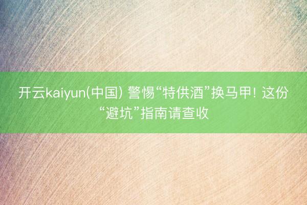 开云kaiyun(中国) 警惕“特供酒”换马甲! 这份“避坑”指南请查收