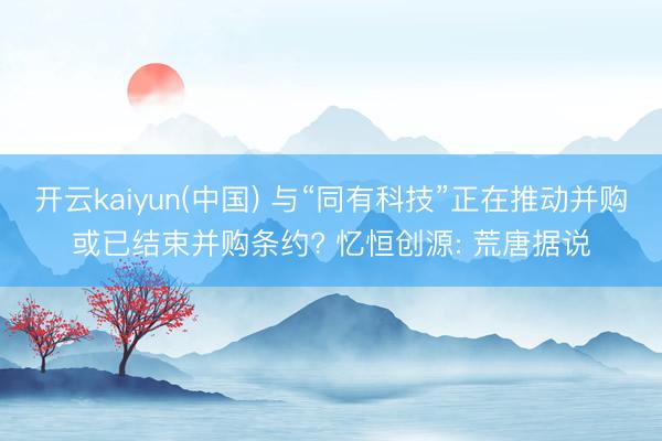 开云kaiyun(中国) 与“同有科技”正在推动并购或已结束并购条约? 忆恒创源: 荒唐据说