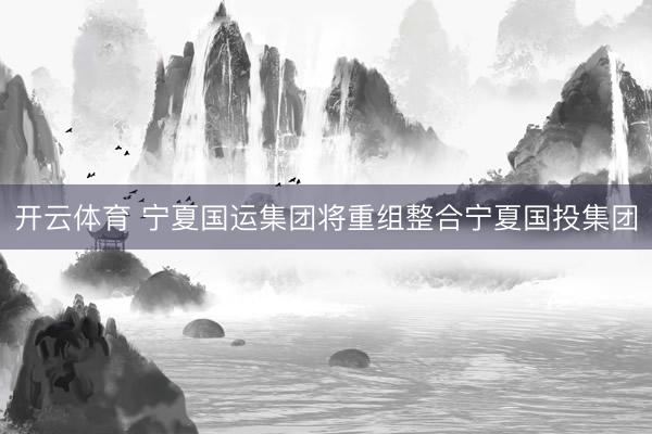 开云体育 宁夏国运集团将重组整合宁夏国投集团