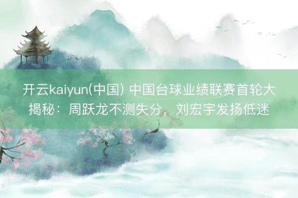 开云kaiyun(中国) 中国台球业绩联赛首轮大揭秘：周跃龙不测失分，刘宏宇发扬低迷