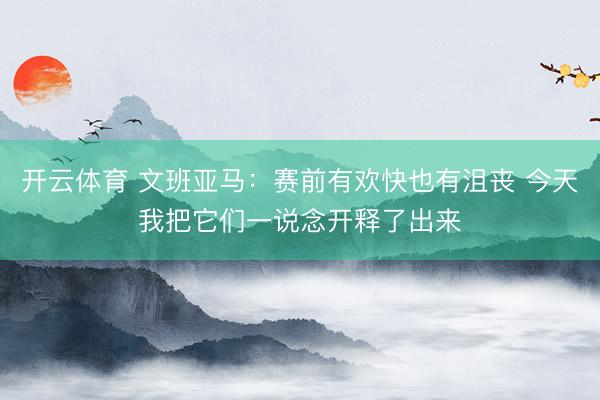 开云体育 文班亚马：赛前有欢快也有沮丧 今天我把它们一说念开释了出来