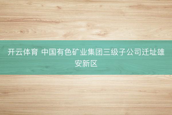 开云体育 中国有色矿业集团三级子公司迁址雄安新区