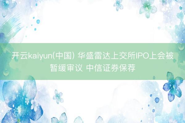 开云kaiyun(中国) 华盛雷达上交所IPO上会被暂缓审议 中信证券保荐