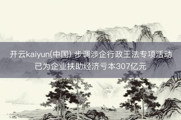 开云kaiyun(中国) 步调涉企行政王法专项活动已为企业扶助经济亏本307亿元