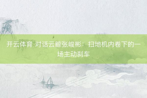 开云体育 对话云鲸张峻彬:扫地机内卷下的一场主动刹车