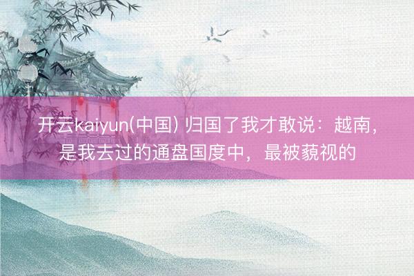 开云kaiyun(中国) 归国了我才敢说：越南，是我去过的通盘国度中，最被藐视的