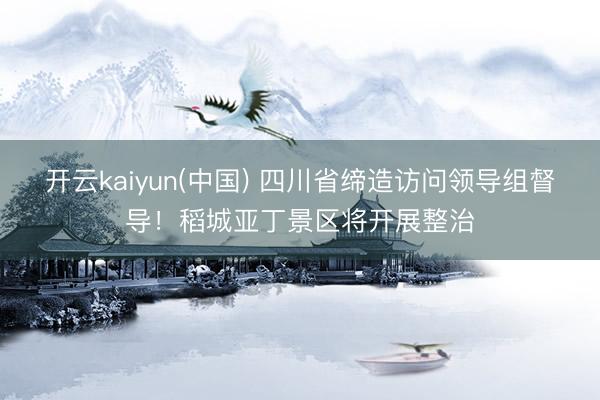 开云kaiyun(中国) 四川省缔造访问领导组督导！稻城亚丁景区将开展整治