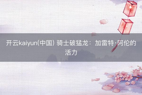 开云kaiyun(中国) 骑士破猛龙：加雷特·阿伦的活力