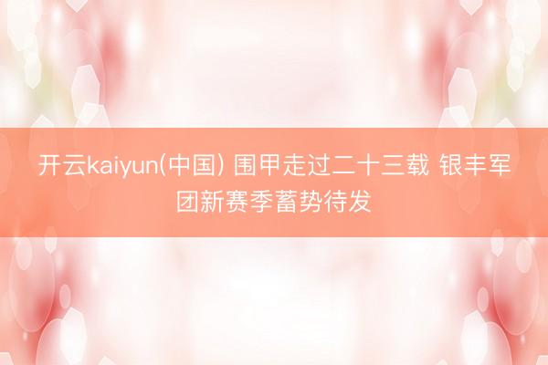 开云kaiyun(中国) 围甲走过二十三载 银丰军团新赛季蓄势待发