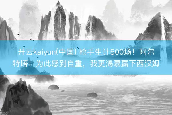 开云kaiyun(中国) 枪手生计500场！阿尔特塔：为此感到自重，我更渴慕赢下西汉姆