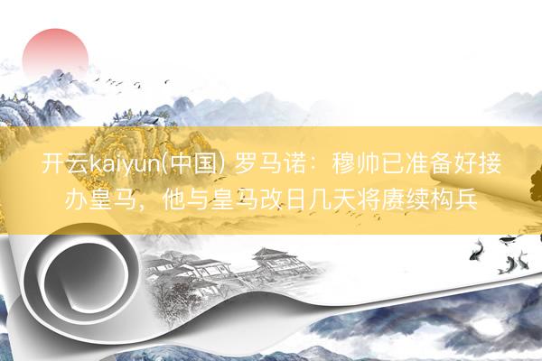 开云kaiyun(中国) 罗马诺：穆帅已准备好接办皇马，他与皇马改日几天将赓续构兵
