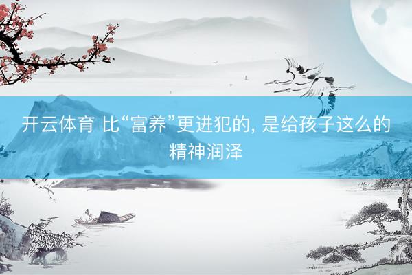 开云体育 比“富养”更进犯的， 是给孩子这么的精神润泽