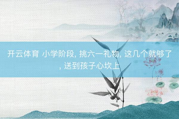 开云体育 小学阶段， 挑六一礼物， 这几个就够了， 送到孩子心坎上