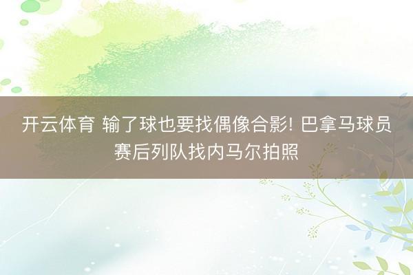 开云体育 输了球也要找偶像合影! 巴拿马球员赛后列队找内马尔拍照