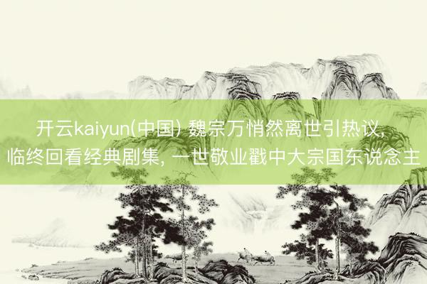 开云kaiyun(中国) 魏宗万悄然离世引热议， 临终回看经典剧集， 一世敬业戳中大宗国东说念主