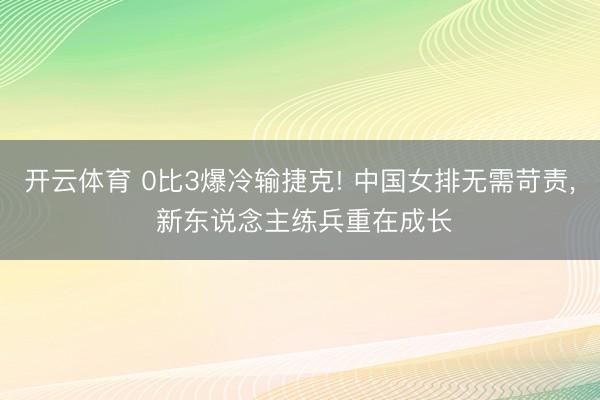 开云体育 0比3爆冷输捷克! 中国女排无需苛责， 新东说念主练兵重在成长