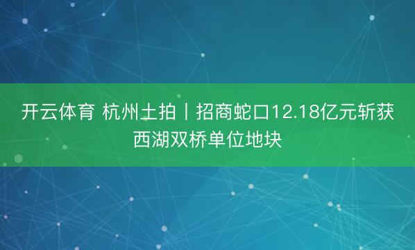 开云体育 杭州土拍丨招商蛇口12.18亿元斩获西湖双桥单位地块